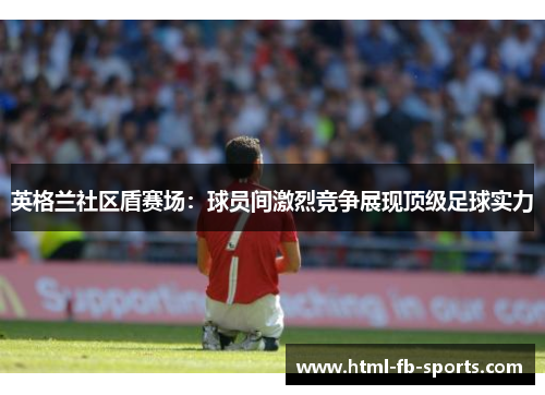 英格兰社区盾赛场:球员间激烈竞争展现顶级足球实力 英格兰社区盾赛场:球员间激烈竞争展现顶级足球实力