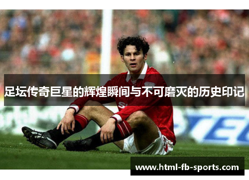 足坛传奇巨星的辉煌瞬间与不可磨灭的历史印记