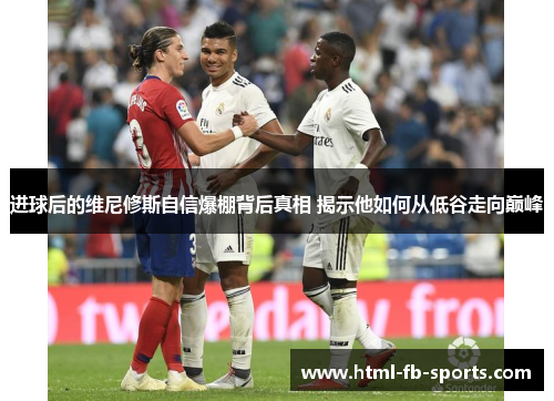 进球后的维尼修斯自信爆棚背后真相 揭示他如何从低谷走向巅峰