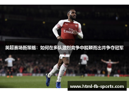 英超赛场新策略:如何在多队激烈竞争中脱颖而出并争夺冠军 英超赛场新策略:如何在多队激烈竞争中脱颖而出并争夺冠军