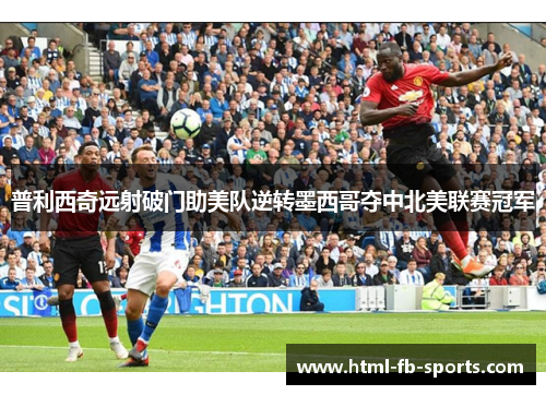 普利西奇远射破门助美队逆转墨西哥夺中北美联赛冠军 普利西奇远射破门助美队逆转墨西哥夺中北美联赛冠军
