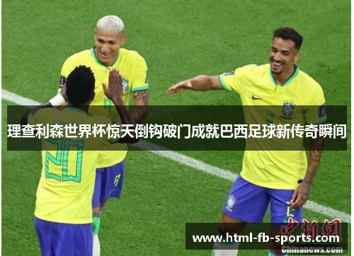 理查利森世界杯惊天倒钩破门成就巴西足球新传奇瞬间 理查利森世界杯惊天倒钩破门成就巴西足球新传奇瞬间