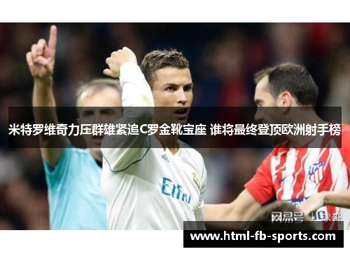 米特罗维奇力压群雄紧追C罗金靴宝座 谁将最终登顶欧洲射手榜 米特罗维奇力压群雄紧追C罗金靴宝座 谁将最终登顶欧洲射手榜