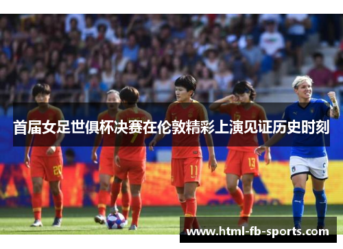 首届女足世俱杯决赛在伦敦精彩上演见证历史时刻 首届女足世俱杯决赛在伦敦精彩上演见证历史时刻